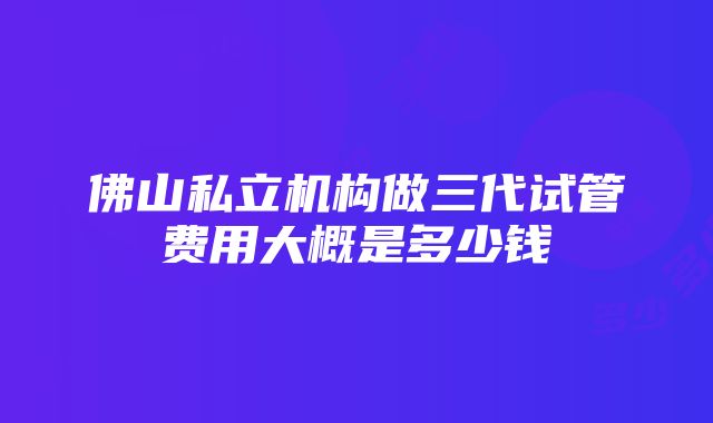 佛山私立机构做三代试管费用大概是多少钱