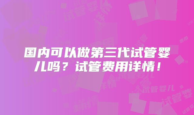 国内可以做第三代试管婴儿吗？试管费用详情！