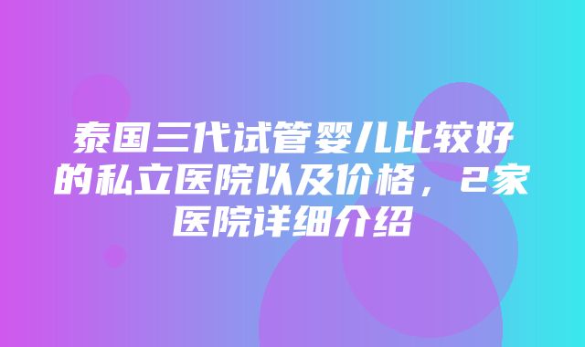 泰国三代试管婴儿比较好的私立医院以及价格，2家医院详细介绍