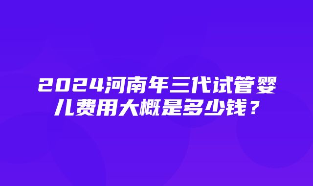 2024河南年三代试管婴儿费用大概是多少钱？