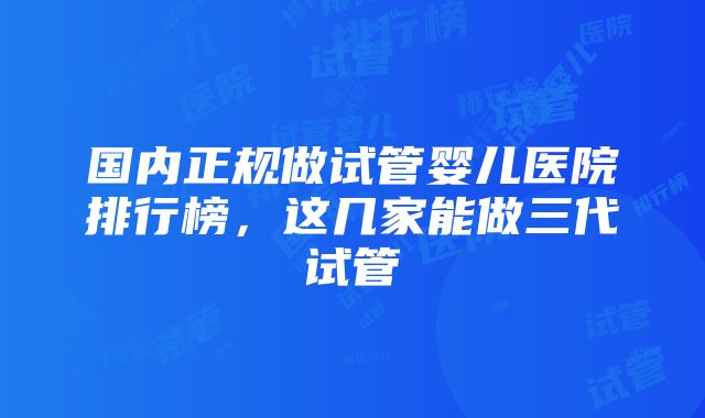 国内正规做试管婴儿医院排行榜，这几家能做三代试管