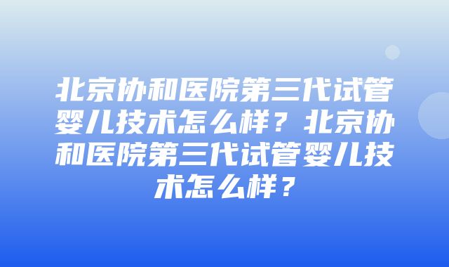 北京协和医院第三代试管婴儿技术怎么样？北京协和医院第三代试管婴儿技术怎么样？