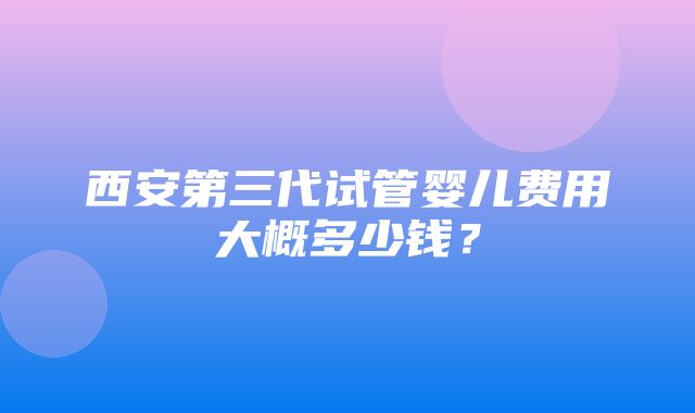 西安第三代试管婴儿费用大概多少钱？