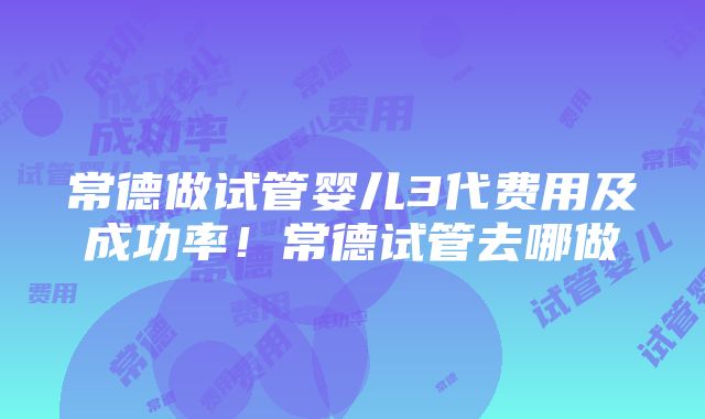 常德做试管婴儿3代费用及成功率！常德试管去哪做