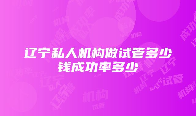 辽宁私人机构做试管多少钱成功率多少