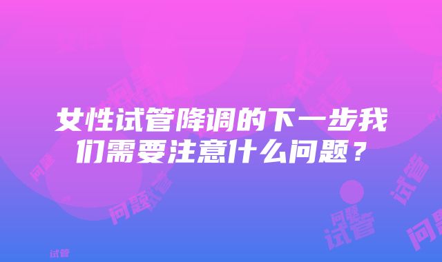 女性试管降调的下一步我们需要注意什么问题？