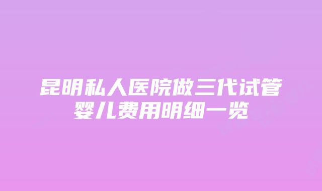 昆明私人医院做三代试管婴儿费用明细一览