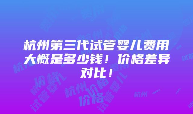 杭州第三代试管婴儿费用大概是多少钱！价格差异对比！