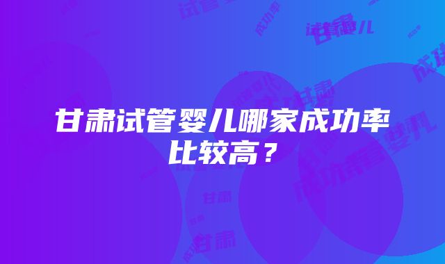 甘肃试管婴儿哪家成功率比较高？