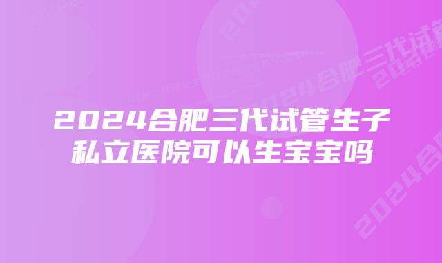 2024合肥三代试管生子私立医院可以生宝宝吗