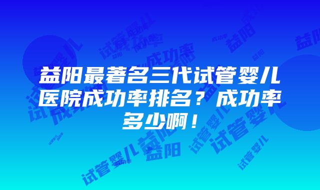 益阳最著名三代试管婴儿医院成功率排名？成功率多少啊！