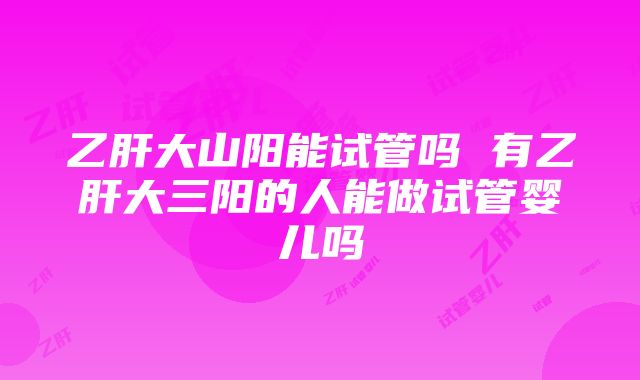 乙肝大山阳能试管吗 有乙肝大三阳的人能做试管婴儿吗