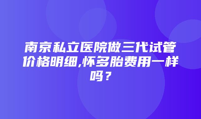 南京私立医院做三代试管价格明细,怀多胎费用一样吗？