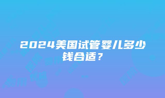 2024美国试管婴儿多少钱合适？