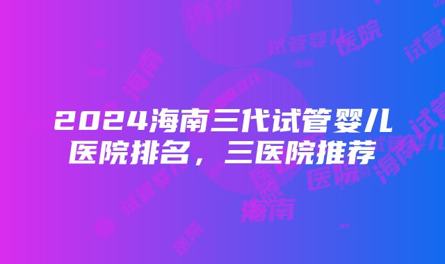 2024海南三代试管婴儿医院排名，三医院推荐