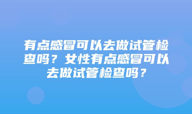 有点感冒可以去做试管检查吗？女性有点感冒可以去做试管检查吗？