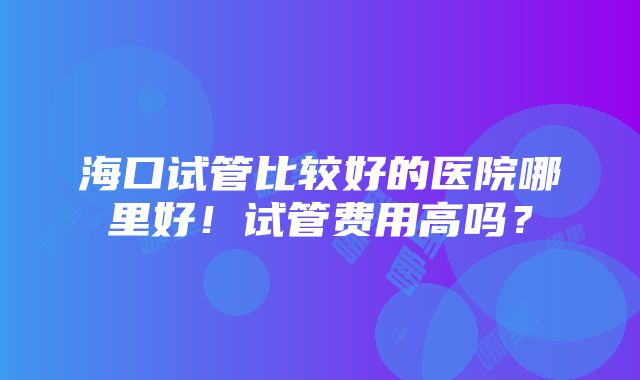 海口试管比较好的医院哪里好！试管费用高吗？