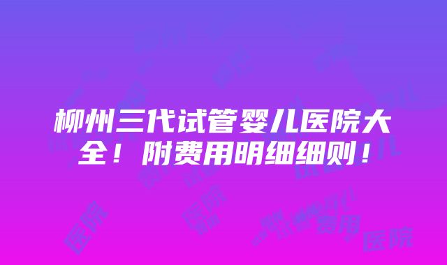 柳州三代试管婴儿医院大全！附费用明细细则！