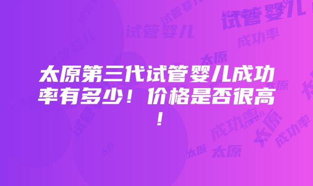 太原第三代试管婴儿成功率有多少！价格是否很高！