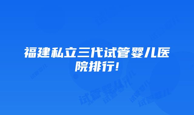 福建私立三代试管婴儿医院排行!