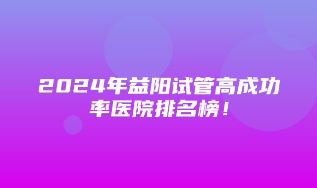 2024年益阳试管高成功率医院排名榜！