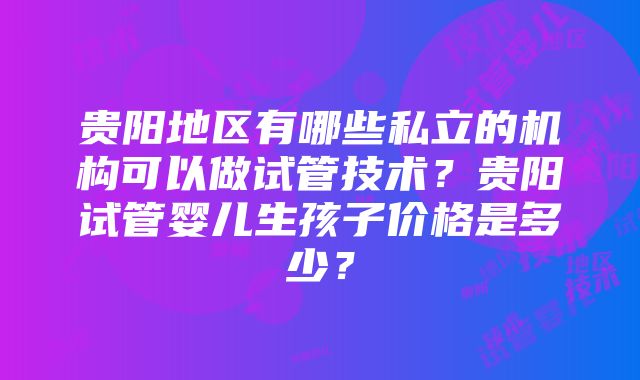 贵阳地区有哪些私立的机构可以做试管技术？贵阳试管婴儿生孩子价格是多少？