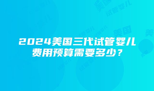 2024美国三代试管婴儿费用预算需要多少？