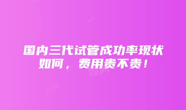 国内三代试管成功率现状如何，费用贵不贵！