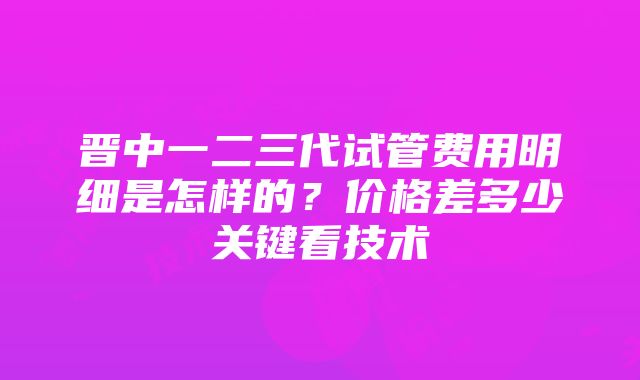 晋中一二三代试管费用明细是怎样的？价格差多少关键看技术