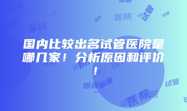 国内比较出名试管医院是哪几家！分析原因和评价！