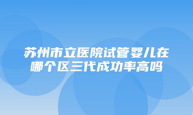 苏州市立医院试管婴儿在哪个区三代成功率高吗