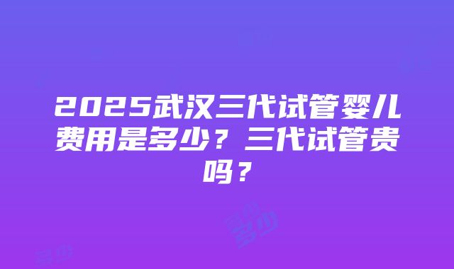 2025武汉三代试管婴儿费用是多少？三代试管贵吗？