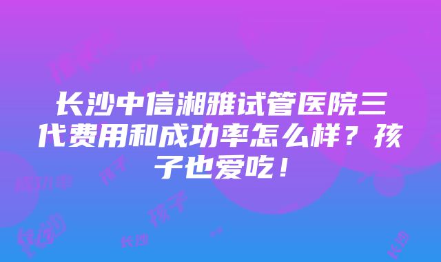 长沙中信湘雅试管医院三代费用和成功率怎么样？孩子也爱吃！