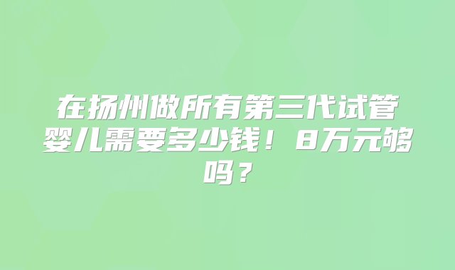 在扬州做所有第三代试管婴儿需要多少钱！8万元够吗？