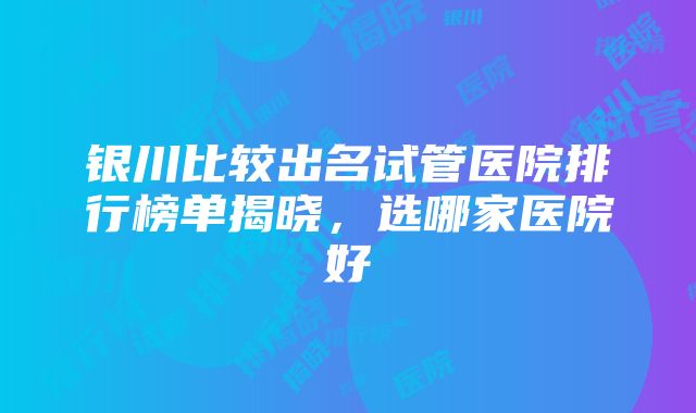 银川比较出名试管医院排行榜单揭晓，选哪家医院好