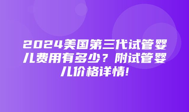 2024美国第三代试管婴儿费用有多少？附试管婴儿价格详情!