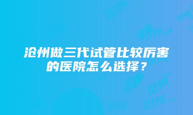 沧州做三代试管比较厉害的医院怎么选择？