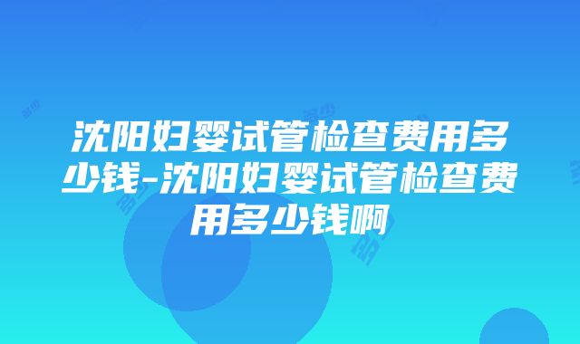 沈阳妇婴试管检查费用多少钱-沈阳妇婴试管检查费用多少钱啊