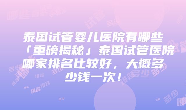 泰国试管婴儿医院有哪些「重磅揭秘」泰国试管医院哪家排名比较好，大概多少钱一次！