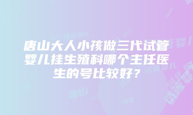 唐山大人小孩做三代试管婴儿挂生殖科哪个主任医生的号比较好？