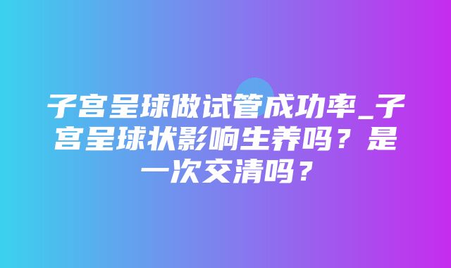 子宫呈球做试管成功率_子宫呈球状影响生养吗？是一次交清吗？