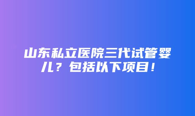 山东私立医院三代试管婴儿？包括以下项目！