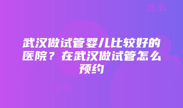 武汉做试管婴儿比较好的医院？在武汉做试管怎么预约