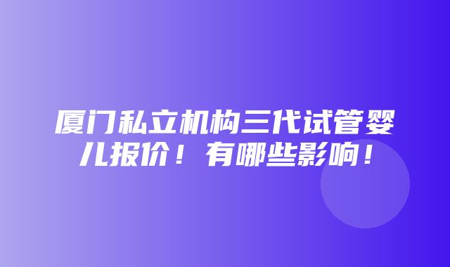 厦门私立机构三代试管婴儿报价！有哪些影响！