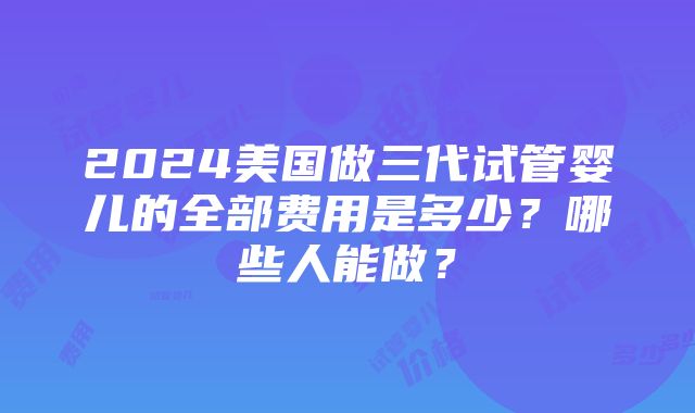 2024美国做三代试管婴儿的全部费用是多少？哪些人能做？