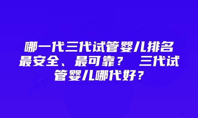 哪一代三代试管婴儿排名最安全、最可靠？ 三代试管婴儿哪代好？