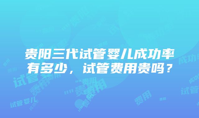 贵阳三代试管婴儿成功率有多少，试管费用贵吗？