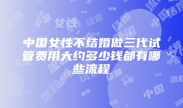 中国女性不结婚做三代试管费用大约多少钱都有哪些流程