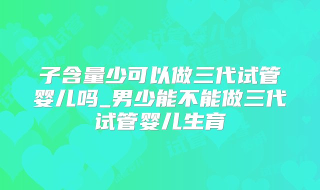 子含量少可以做三代试管婴儿吗_男少能不能做三代试管婴儿生育