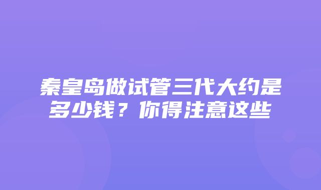 秦皇岛做试管三代大约是多少钱？你得注意这些